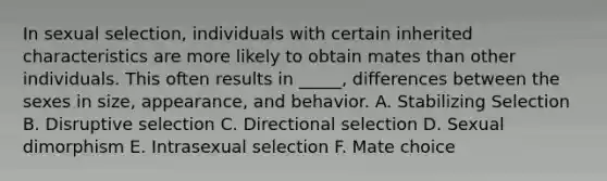 In sexual selection, individuals with certain inherited characteristics are more likely to obtain mates than other individuals. This often results in _____, differences between the sexes in size, appearance, and behavior. A. Stabilizing Selection B. Disruptive selection C. Directional selection D. Sexual dimorphism E. Intrasexual selection F. Mate choice