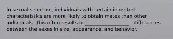 In sexual selection, individuals with certain inherited characteristics are more likely to obtain mates than other individuals. This often results in __________________ , differences between the sexes in size, appearance, and behavior.