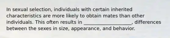 In sexual selection, individuals with certain inherited characteristics are more likely to obtain mates than other individuals. This often results in ____________________, differences between the sexes in size, appearance, and behavior.