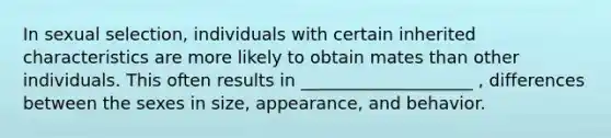 In sexual selection, individuals with certain inherited characteristics are more likely to obtain mates than other individuals. This often results in ____________________ , differences between the sexes in size, appearance, and behavior.