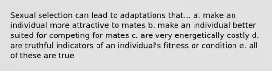 Sexual selection can lead to adaptations that... a. make an individual more attractive to mates b. make an individual better suited for competing for mates c. are very energetically costly d. are truthful indicators of an individual's fitness or condition e. all of these are true