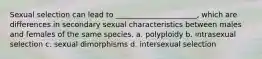 Sexual selection can lead to ______________________, which are differences in secondary sexual characteristics between males and females of the same species. a. polyploidy b. intrasexual selection c. sexual dimorphisms d. intersexual selection