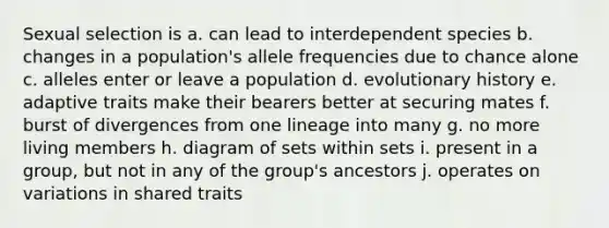 Sexual selection is a. can lead to interdependent species b. changes in a population's allele frequencies due to chance alone c. alleles enter or leave a population d. evolutionary history e. adaptive traits make their bearers better at securing mates f. burst of divergences from one lineage into many g. no more living members h. diagram of sets within sets i. present in a group, but not in any of the group's ancestors j. operates on variations in shared traits