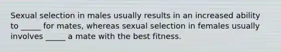 Sexual selection in males usually results in an increased ability to _____ for mates, whereas sexual selection in females usually involves _____ a mate with the best fitness.