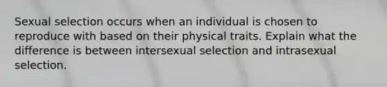 Sexual selection occurs when an individual is chosen to reproduce with based on their physical traits. Explain what the difference is between intersexual selection and intrasexual selection.