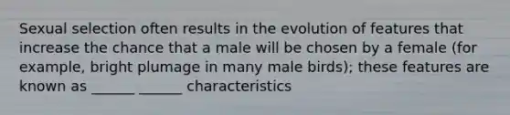 Sexual selection often results in the evolution of features that increase the chance that a male will be chosen by a female (for example, bright plumage in many male birds); these features are known as ______ ______ characteristics