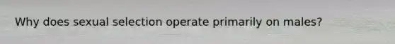 Why does sexual selection operate primarily on males?