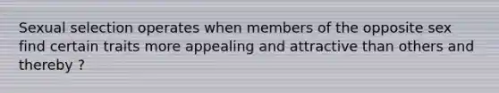 Sexual selection operates when members of the opposite sex find certain traits more appealing and attractive than others and thereby ?