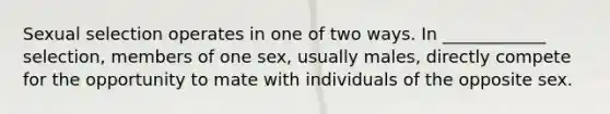 Sexual selection operates in one of two ways. In ____________ selection, members of one sex, usually males, directly compete for the opportunity to mate with individuals of the opposite sex.