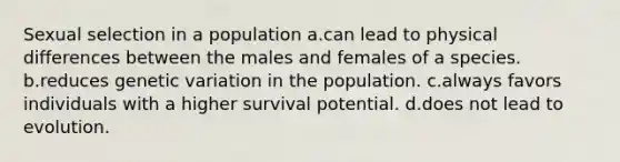 Sexual selection in a population a.can lead to physical differences between the males and females of a species. b.reduces genetic variation in the population. c.always favors individuals with a higher survival potential. d.does not lead to evolution.