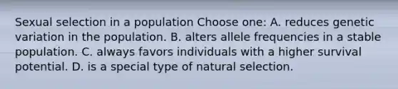 Sexual selection in a population Choose one: A. reduces genetic variation in the population. B. alters allele frequencies in a stable population. C. always favors individuals with a higher survival potential. D. is a special type of natural selection.