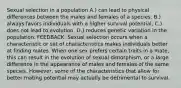 Sexual selection in a population A.) can lead to physical differences between the males and females of a species. B.) always favors individuals with a higher survival potential. C.) does not lead to evolution. D.) reduces genetic variation in the population. FEEDBACK: Sexual selection occurs when a characteristic or set of characteristics makes individuals better at finding mates. When one sex prefers certain traits in a mate, this can result in the evolution of sexual dimorphism, or a large difference in the appearance of males and females of the same species. However, some of the characteristics that allow for better mating potential may actually be detrimental to survival.