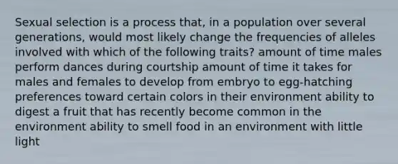 Sexual selection is a process that, in a population over several generations, would most likely change the frequencies of alleles involved with which of the following traits? amount of time males perform dances during courtship amount of time it takes for males and females to develop from embryo to egg-hatching preferences toward certain colors in their environment ability to digest a fruit that has recently become common in the environment ability to smell food in an environment with little light