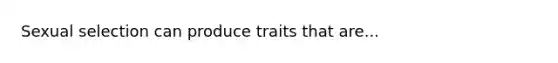 Sexual selection can produce traits that are...