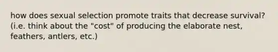how does sexual selection promote traits that decrease survival? (i.e. think about the "cost" of producing the elaborate nest, feathers, antlers, etc.)