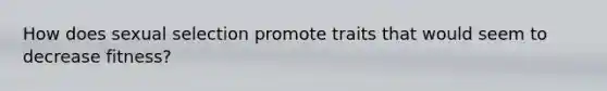 How does sexual selection promote traits that would seem to decrease fitness?