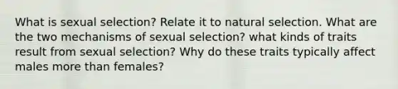 What is sexual selection? Relate it to natural selection. What are the two mechanisms of sexual selection? what kinds of traits result from sexual selection? Why do these traits typically affect males more than females?