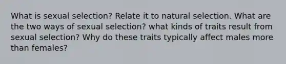 What is sexual selection? Relate it to natural selection. What are the two ways of sexual selection? what kinds of traits result from sexual selection? Why do these traits typically affect males <a href='https://www.questionai.com/knowledge/keWHlEPx42-more-than' class='anchor-knowledge'>more than</a> females?