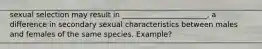 sexual selection may result in _______________________, a difference in secondary sexual characteristics between males and females of the same species. Example?