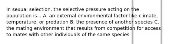 In sexual selection, the selective pressure acting on the population is... A. an external environmental factor like climate, temperature, or predation B. the presence of another species C. the mating environment that results from competition for access to mates with other individuals of the same species