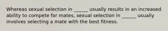 Whereas sexual selection in ______ usually results in an increased ability to compete for mates, sexual selection in ______ usually involves selecting a mate with the best fitness.