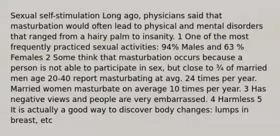 Sexual self-stimulation Long ago, physicians said that masturbation would often lead to physical and mental disorders that ranged from a hairy palm to insanity. 1 One of the most frequently practiced sexual activities: 94% Males and 63 % Females 2 Some think that masturbation occurs because a person is not able to participate in sex, but close to ¾ of married men age 20-40 report masturbating at avg. 24 times per year. Married women masturbate on average 10 times per year. 3 Has negative views and people are very embarrassed. 4 Harmless 5 It is actually a good way to discover body changes: lumps in breast, etc