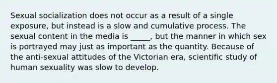 Sexual socialization does not occur as a result of a single exposure, but instead is a slow and cumulative process. The sexual content in the media is _____, but the manner in which sex is portrayed may just as important as the quantity. Because of the anti-sexual attitudes of the Victorian era, scientific study of human sexuality was slow to develop.