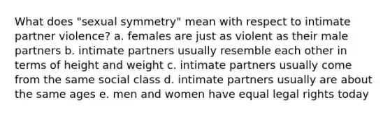 What does "sexual symmetry" mean with respect to intimate partner violence? a. females are just as violent as their male partners b. intimate partners usually resemble each other in terms of height and weight c. intimate partners usually come from the same social class d. intimate partners usually are about the same ages e. men and women have equal legal rights today