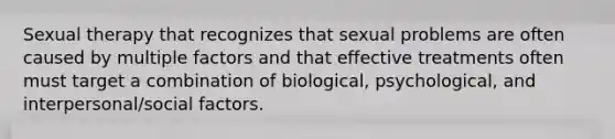 Sexual therapy that recognizes that sexual problems are often caused by multiple factors and that effective treatments often must target a combination of biological, psychological, and interpersonal/social factors.