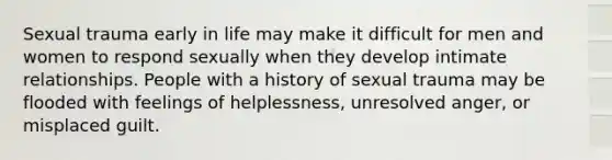 Sexual trauma early in life may make it difficult for men and women to respond sexually when they develop intimate relationships. People with a history of sexual trauma may be flooded with feelings of helplessness, unresolved anger, or misplaced guilt.