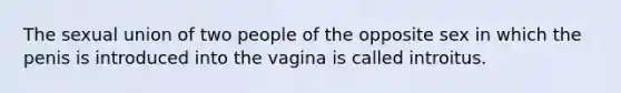 The sexual union of two people of the opposite sex in which the penis is introduced into the vagina is called introitus.