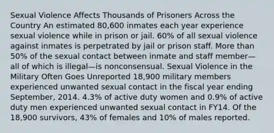 Sexual Violence Affects Thousands of Prisoners Across the Country An estimated 80,600 inmates each year experience sexual violence while in prison or jail. 60% of all sexual violence against inmates is perpetrated by jail or prison staff. More than 50% of the sexual contact between inmate and staff member—all of which is illegal—is nonconsensual. Sexual Violence in the Military Often Goes Unreported 18,900 military members experienced unwanted sexual contact in the fiscal year ending September, 2014. 4.3% of active duty women and 0.9% of active duty men experienced unwanted sexual contact in FY14. Of the 18,900 survivors, 43% of females and 10% of males reported.