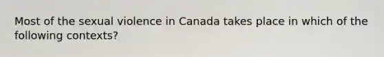 Most of the sexual violence in Canada takes place in which of the following contexts?