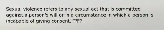 Sexual violence refers to any sexual act that is committed against a person's will or in a circumstance in which a person is incapable of giving consent. T/F?