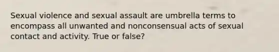 Sexual violence and sexual assault are umbrella terms to encompass all unwanted and nonconsensual acts of sexual contact and activity. True or false?