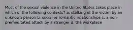 Most of the sexual violence in the United States takes place in which of the following contexts? a. stalking of the victim by an unknown person b. social or romantic relationships c. a non-premeditated attack by a stranger d. the workplace