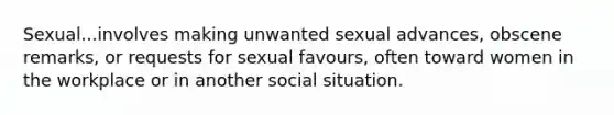 Sexual...involves making unwanted sexual advances, obscene remarks, or requests for sexual favours, often toward women in the workplace or in another social situation.