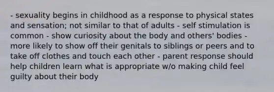 - sexuality begins in childhood as a response to physical states and sensation; not similar to that of adults - self stimulation is common - show curiosity about the body and others' bodies - more likely to show off their genitals to siblings or peers and to take off clothes and touch each other - parent response should help children learn what is appropriate w/o making child feel guilty about their body