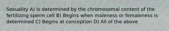 Sexuality A) Is determined by the chromosomal content of the fertilizing sperm cell B) Begins when maleness or femaleness is determined C) Begins at conception D) All of the above