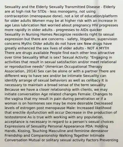 Sexuality and the Elderly Sexually Transmitted Disease - Elderly are at high risk for STDs - less monogamy, not using contraception (menopause done), not a lot of education/platform for older adults Women may be at higher risk with an increase in age Less lubrication Not worried about pregnancy HIV progresses more rapidly in older adults - progresses to AIDs quicker Sexuality in Nursing Homes Recognize residents right to sexual expression but there are concerns - safety, litigation, supervision concerns Myths Older adults do not have sex New drugs have greatly enhanced the sex lives of older adults - NOT A MYTH There are drugs available People find each other less attractive over time Sexuality What is sex? Sexual Activity: "Engaging in activities that result in sexual satisfaction and/or meet relational or reproductive needs" (American Occupational Therapy Association, 2014) Sex can be alone or with a partner There are different way to have sex and/or be intimate Sexuality can identify arrange of sexual behaviors as well as celibacy It is necessary to maintain a broad sense of the term sexuality Because we have a closer relationship with clients, we may initiate conversation Age related changes Female: Changes to the vagina that my result in pain during penetration or if a woman is on hormones sex may be more desirable Decreased levels of estrogen post menopause Male: Increased likelihood that erectile dysfunction will occur Decrease in the production of testosterone As is true with working with any population, acceptance is necessary in regard to a person's sexual choices Expressions of Sexuality Personal Appearance PDA: Holding Hands, Kissing, Touching Masculine and feminine demeanor Friendship and Companionship Walking Together Intimate Conversation Mutual or solitary sexual activity Factors Preventing