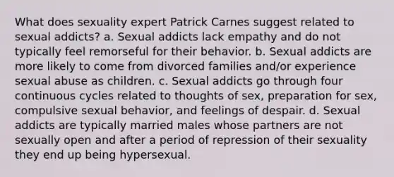 What does sexuality expert Patrick Carnes suggest related to sexual addicts? a. Sexual addicts lack empathy and do not typically feel remorseful for their behavior. b. Sexual addicts are more likely to come from divorced families and/or experience sexual abuse as children. c. Sexual addicts go through four continuous cycles related to thoughts of sex, preparation for sex, compulsive sexual behavior, and feelings of despair. d. Sexual addicts are typically married males whose partners are not sexually open and after a period of repression of their sexuality they end up being hypersexual.