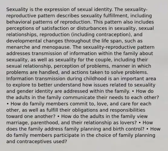 Sexuality is the expression of sexual identity. The sexuality- reproductive pattern describes sexuality fulfillment, including behavioral patterns of reproduction. This pattern also includes perceptions of satisfaction or disturbances in sexuality, sexual relationships, reproduction (including contraception), and developmental changes throughout the life span, such as menarche and menopause. The sexuality-reproductive pattern addresses transmission of information within the family about sexuality, as well as sexuality for the couple, including their sexual relationship, perception of problems, manner in which problems are handled, and actions taken to solve problems. Information transmission during childhood is an important area to explore to better understand how issues related to sexuality and gender identity are addressed within the family. • How do the adults in the family communicate their needs to each other? • How do family members commit to, love, and care for each other, as well as fulfill their obligations and responsibilities toward one another? • How do the adults in the family view marriage, parenthood, and their relationship as lovers? • How does the family address family planning and birth control? • How do family members participate in the choice of family planning and contraceptives used?