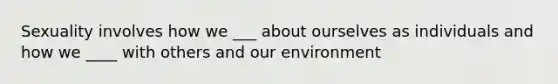 Sexuality involves how we ___ about ourselves as individuals and how we ____ with others and our environment