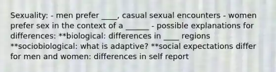 Sexuality: - men prefer ____, casual sexual encounters - women prefer sex in the context of a ______ - possible explanations for differences: **biological: differences in ____ regions **sociobiological: what is adaptive? **social expectations differ for men and women: differences in self report