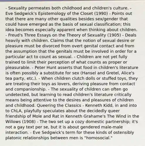 - Sexuality permeates both childhood and children's culture. - Eve Sedgwick's Epistemology of the Closet (1990) - Points out that there are many other qualities besides sex/gender that could have emerged as the basis of sexual classification; this idea becomes especially apparent when thinking about children. - Freud's Three Essays on the Theory of Sexuality (1905) - Deals heavily with children. Claims that the notion of sexual desire or pleasure must be divorced from overt genital contact and from the assumption that the genitals must be involved in order for a particular act to count as sexual. - Children are not yet fully trained to limit their perception of what counts as proper or pleasurable. - Peter Hunt asserts that food in children's literature is often possibly a substitute for sex (Hansel and Gretel, Alice's tea party, etc.). - When children clutch dolls or stuffed toys, they are treating their toys as lovers, deriving pleasure from contact and companionship. - The sexuality of children can often go undetected, but learning to read children's literature critically means being attentive to the desires and pleasures of children and childhood. Queering the Classics - Kenneth Kidd, in and into to ChLA, playfully speculates about the decidedly queer friendship of Mole and Rat in Kenneth Grahame's The Wind in the Willows (1908) - The two set up a cozy domestic partnership; it's not a gay text per se, but it is about gendered male-male interaction. - Eve Sedgwick's term for these kinds of ostensibly platonic relationships between men is "homosocial."