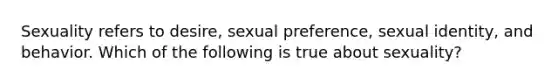 Sexuality refers to desire, sexual preference, sexual identity, and behavior. Which of the following is true about sexuality?