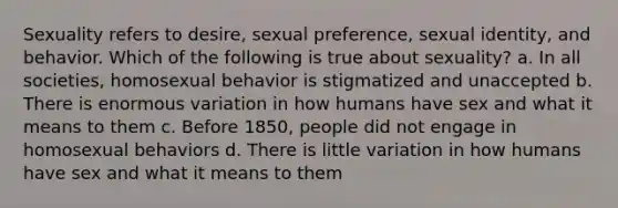 Sexuality refers to desire, sexual preference, sexual identity, and behavior. Which of the following is true about sexuality? a. In all societies, homosexual behavior is stigmatized and unaccepted b. There is enormous variation in how humans have sex and what it means to them c. Before 1850, people did not engage in homosexual behaviors d. There is little variation in how humans have sex and what it means to them