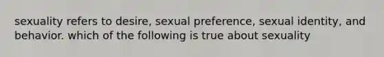 sexuality refers to desire, sexual preference, sexual identity, and behavior. which of the following is true about sexuality