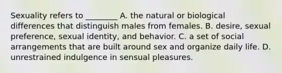 Sexuality refers to ________ A. the natural or biological differences that distinguish males from females. B. desire, sexual preference, sexual identity, and behavior. C. a set of social arrangements that are built around sex and organize daily life. D. unrestrained indulgence in sensual pleasures.