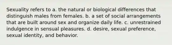 Sexuality refers to a. the natural or biological differences that distinguish males from females. b. a set of social arrangements that are built around sex and organize daily life. c. unrestrained indulgence in sensual pleasures. d. desire, sexual preference, sexual identity, and behavior.